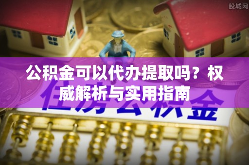 滁州公积金可以代办提取吗？权威解析与实用指南