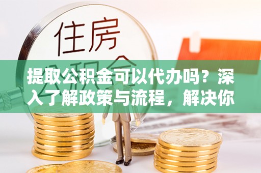 滁州提取公积金可以代办吗？深入了解政策与流程，解决你的疑问