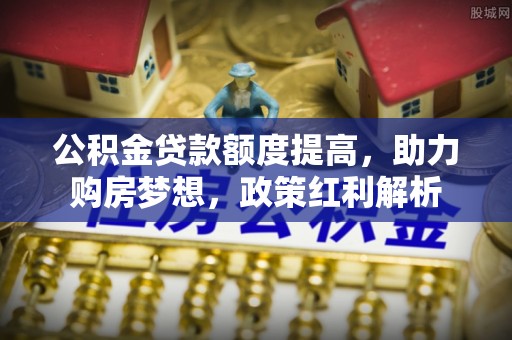 滁州公积金贷款额度提高，助力购房梦想，政策红利解析
