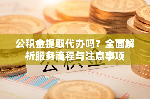 滁州公积金提取代办吗？全面解析服务流程与注意事项
