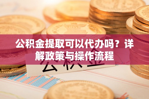 滁州公积金提取可以代办吗？详解政策与操作流程