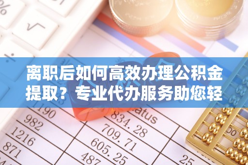 滁州离职后如何高效办理公积金提取？专业代办服务助您轻松搞定