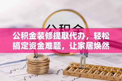 滁州公积金装修提取代办，轻松搞定资金难题，让家居焕然一新
