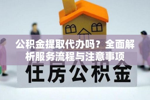 滁州公积金提取代办吗？全面解析服务流程与注意事项