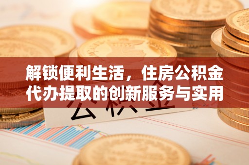 滁州解锁便利生活，住房公积金代办提取的创新服务与实用指南