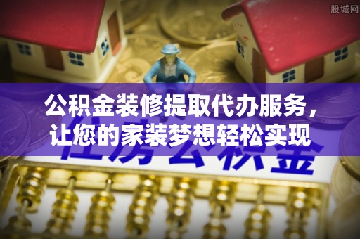滁州公积金装修提取代办服务，让您的家装梦想轻松实现