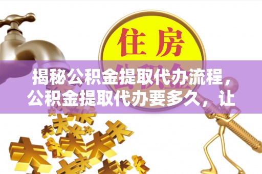 滁州揭秘公积金提取代办流程，公积金提取代办要多久，让你心中有数