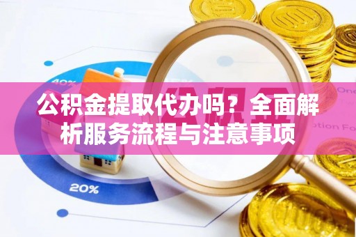 滁州公积金提取代办吗？全面解析服务流程与注意事项