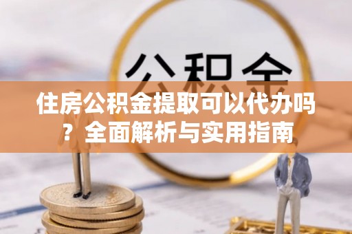 滁州住房公积金提取可以代办吗？全面解析与实用指南