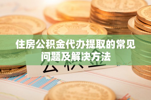 滁州住房公积金代办提取的常见问题及解决方法