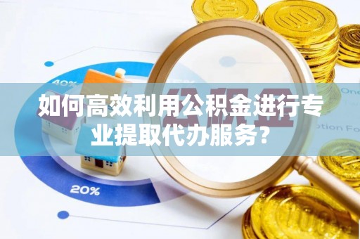 滁州如何高效利用公积金进行专业提取代办服务？
