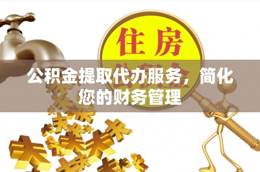 滁州公积金提取代办服务，简化您的财务管理