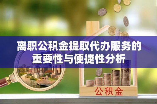 滁州离职公积金提取代办服务的重要性与便捷性分析